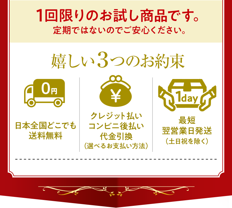 1回限りのお試し商品です。定期ではないのでご安心ください。嬉しい3つのお約束 1.日本全国どこでも送料無料2.クレジット払いコンビニ後払い代金引換(選べるお支払い方法)3.最短翌営業日発送(土日祝を除く)
