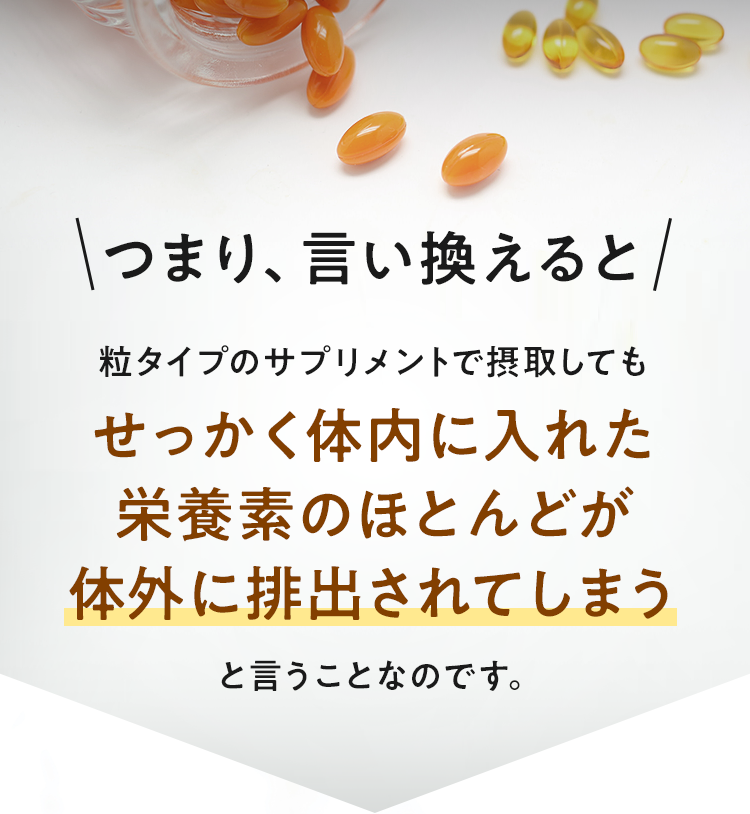 つまり、言い換えると粒タイプのサプリメントで摂取してもせっかく体内に入れた栄養素のほとんどが体外に排出されてしまうということなのです。