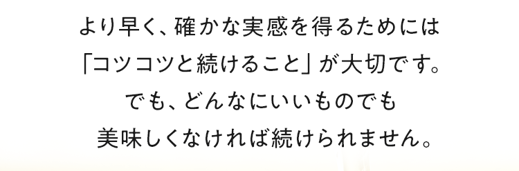 より早く、確かな実感を得るためには「コツコツと続けること」が大切です。でも、どんなにいいものでも美味しくなければ続けられません。