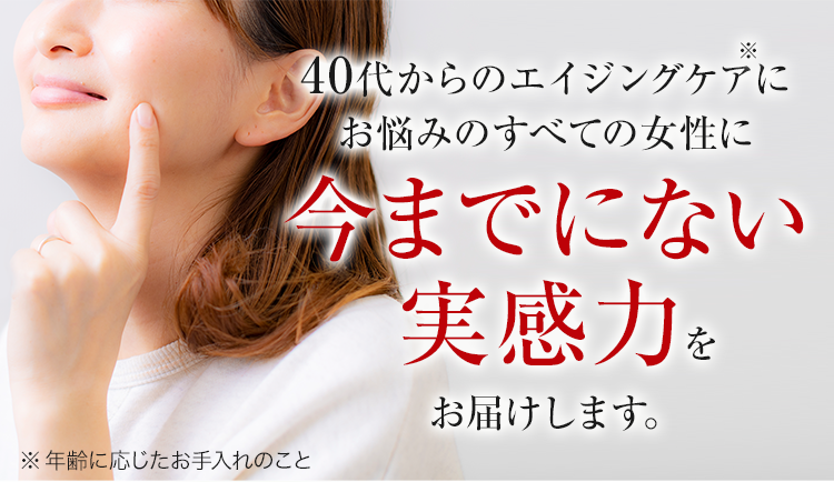 40代からのエイジングケアにお悩みのすべての女性に今までにない実感力をお届けします。