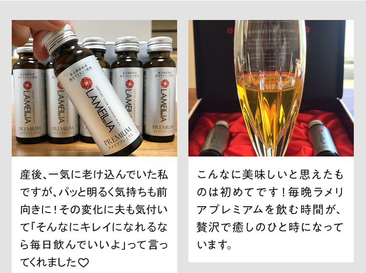 産後、一気に老け込んでいた私ですがfa、飲みはじめてハリツヤを感じるように!その変化に夫も気付いて「そんなにキレイになれるなら毎日飲んでいいよ」って言ってくれました こんなに美味しいと思えたものは初めてです!毎晩ラメリアプレミアムを飲む時間が、贅沢で癒しのひと時になっています。
