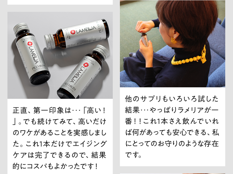 正直、第一印象は・・・「高い!」。でも続けてみて、高いだけのワケがあることを実感しました。これ1本だけでエイジングケアは完了できるので、結果的にコスパもよかったです! 他のサプリもいろいろ試した結果・・・やっぱりラメリアが一番!!これ1本さえ飲んでいれば何があっても安心できる、私にとってのお守りのような存在です。