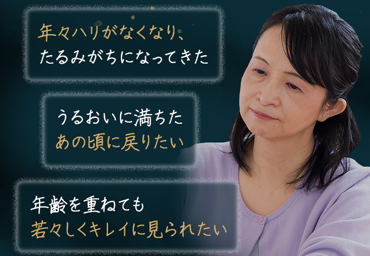 ・年々ハリがなくなり、たるみがちになってきた・うるおいに満ちたあの頃に戻りたい・年齢を重ねても若々しくキレイに見られたい