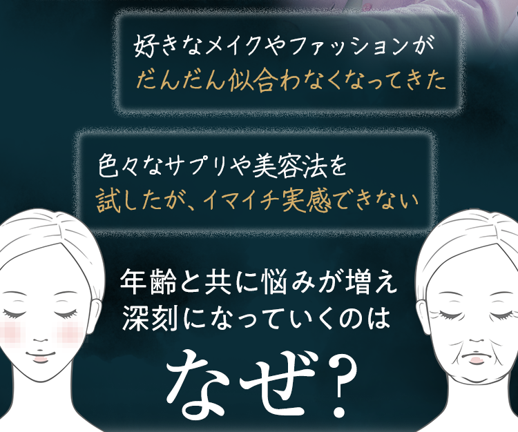 ・好きなメイクやファッションがだんだん似合わなくなってきた・色々なサプリや美容法を試したが、イマイチ実感できない 年齢と共に悩みが増え、深刻になっていくのはなぜ?
