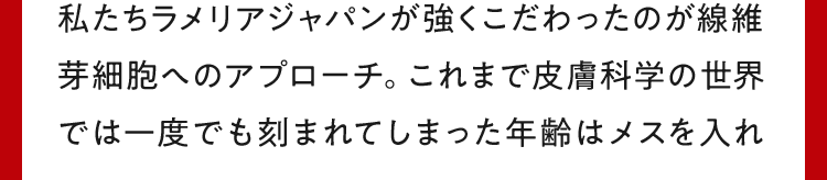 私たちラメリアジャパンが強くこだわったのが線維芽細胞へのアプローチ。これまで皮膚科学の世界では一度でも刻まれてしまった年齢はメスを入れ